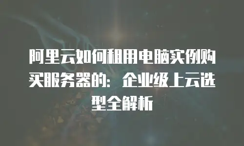 阿里云如何租用电脑实例购买服务器的：企业级上云选型全解析