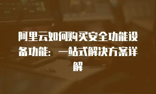 阿里云如何购买安全功能设备功能：一站式解决方案详解