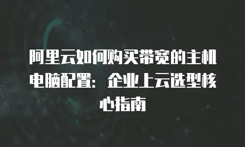 阿里云如何购买带宽的主机电脑配置：企业上云选型核心指南