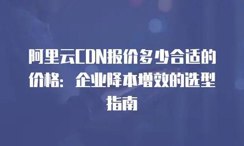 阿里云CDN报价多少合适的价格：企业降本增效的选型指南