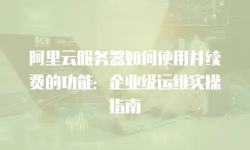 阿里云服务器如何使用并续费的功能：企业级运维实操指南