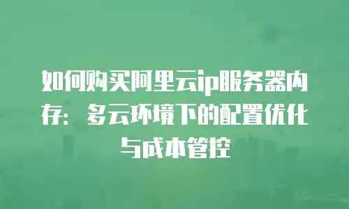 如何购买阿里云ip服务器内存：多云环境下的配置优化与成本管控