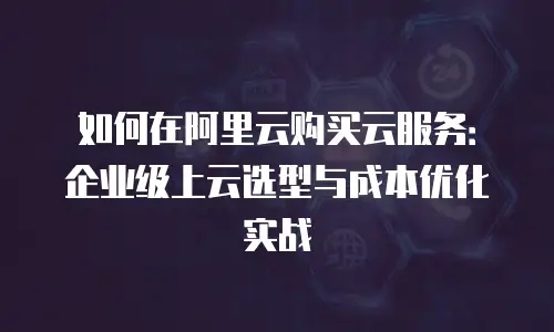 如何在阿里云购买云服务：企业级上云选型与成本优化实战