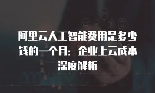 阿里云人工智能费用是多少钱的一个月：企业上云成本深度解析