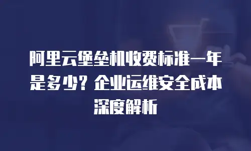 阿里云堡垒机收费标准一年是多少？企业运维安全成本深度解析