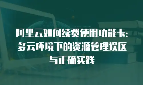 阿里云如何续费使用功能卡：多云环境下的资源管理误区与正确实践