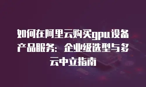 如何在阿里云购买gpu设备产品服务：企业级选型与多云中立指南