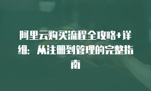 阿里云购买流程全攻略+详细：从注册到管理的完整指南