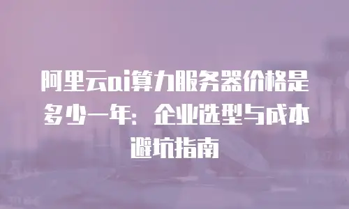 阿里云ai算力服务器价格是多少一年：企业选型与成本避坑指南