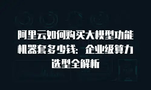 阿里云如何购买大模型功能机器套多少钱：企业级算力选型全解析