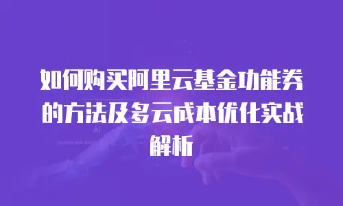 如何购买阿里云基金功能券的方法及多云成本优化实战解析