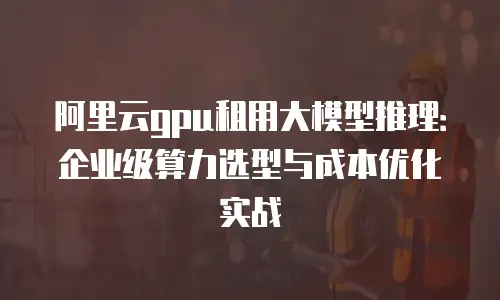 阿里云gpu租用大模型推理：企业级算力选型与成本优化实战
