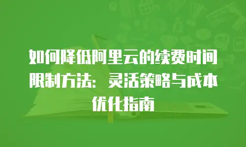 如何降低阿里云的续费时间限制方法：灵活策略与成本优化指南