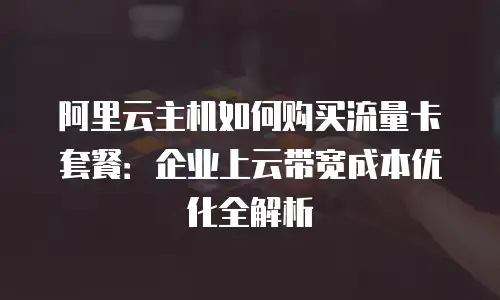 阿里云主机如何购买流量卡套餐：企业上云带宽成本优化全解析