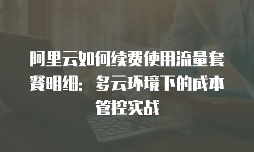 阿里云如何续费使用流量套餐明细：多云环境下的成本管控实战