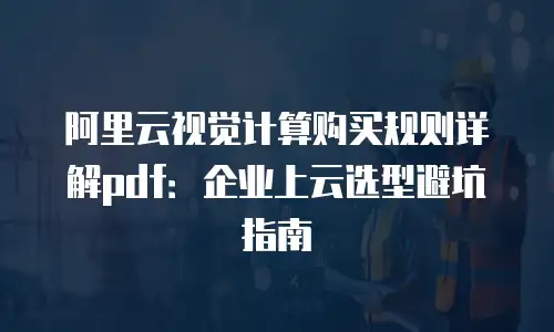 阿里云视觉计算购买规则详解pdf：企业上云选型避坑指南