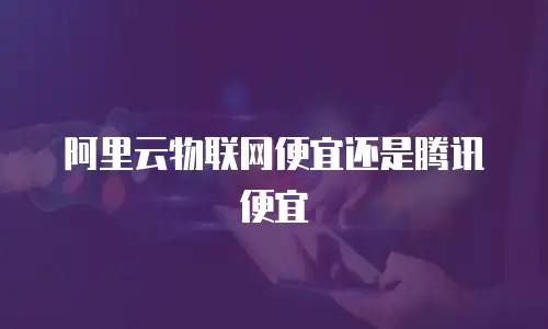 阿里云物联网便宜还是腾讯便宜