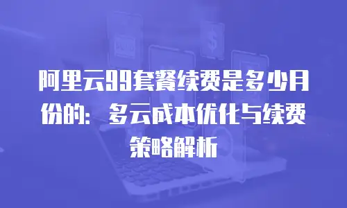 阿里云99套餐续费是多少月份的：多云成本优化与续费策略解析