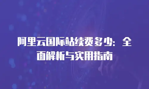 阿里云国际站续费多少：全面解析与实用指南