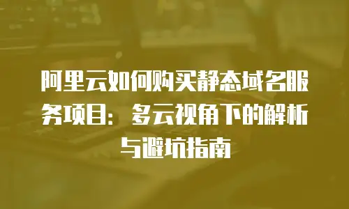 阿里云如何购买静态域名服务项目：多云视角下的解析与避坑指南