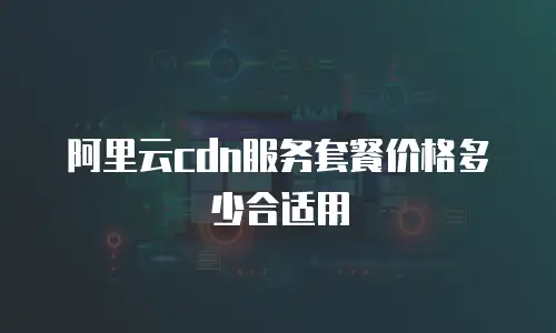 阿里云cdn服务套餐价格多少合适用