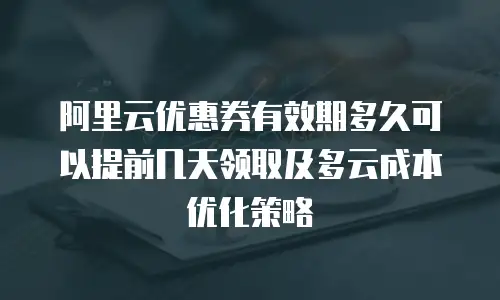 阿里云优惠券有效期多久可以提前几天领取及多云成本优化策略