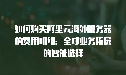 如何购买阿里云海外服务器的费用明细：全球业务拓展的智能选择