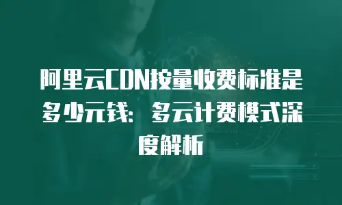 阿里云CDN按量收费标准是多少元钱：多云计费模式深度解析