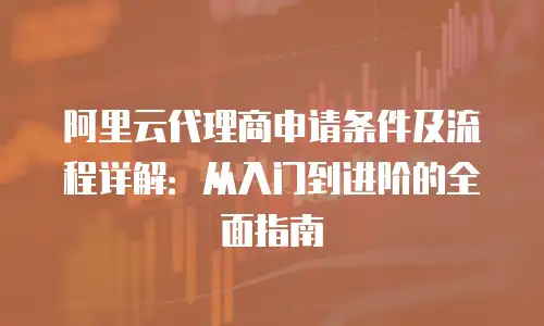 阿里云代理商申请条件及流程详解：从入门到进阶的全面指南