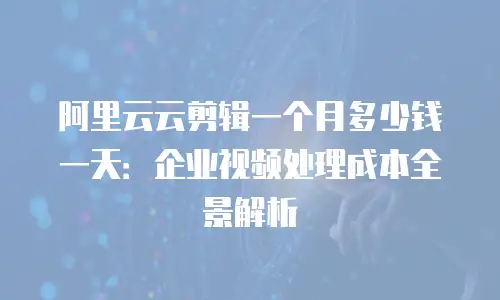 阿里云云剪辑一个月多少钱一天：企业视频处理成本全景解析