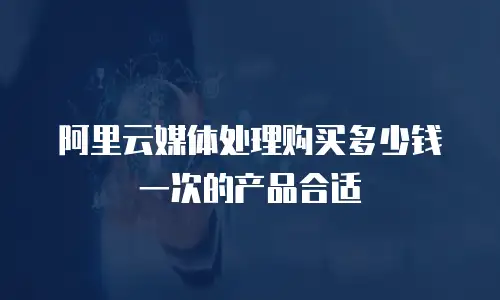 阿里云媒体处理购买多少钱一次的产品合适