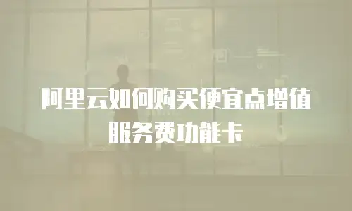 阿里云如何购买便宜点增值服务费功能卡