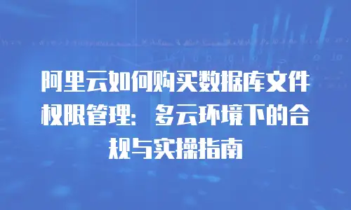 阿里云如何购买数据库文件权限管理：多云环境下的合规与实操指南