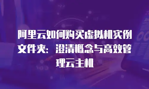 阿里云如何购买虚拟机实例文件夹：澄清概念与高效管理云主机