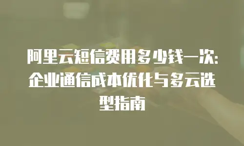 阿里云短信费用多少钱一次：企业通信成本优化与多云选型指南