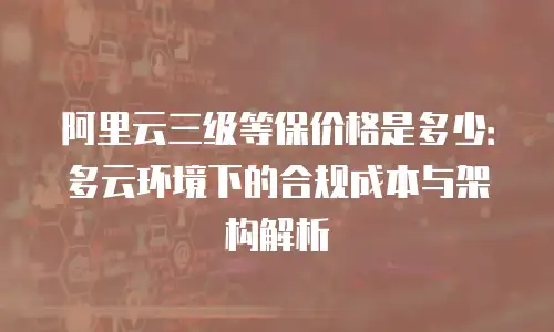 阿里云三级等保价格是多少：多云环境下的合规成本与架构解析