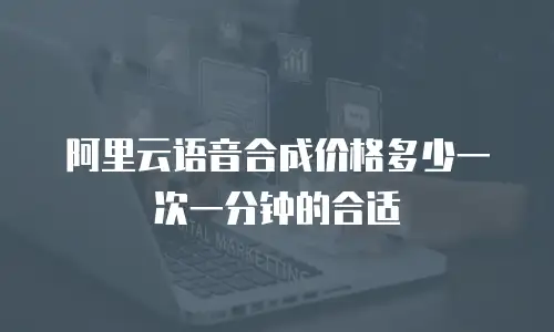 阿里云语音合成价格多少一次一分钟的合适