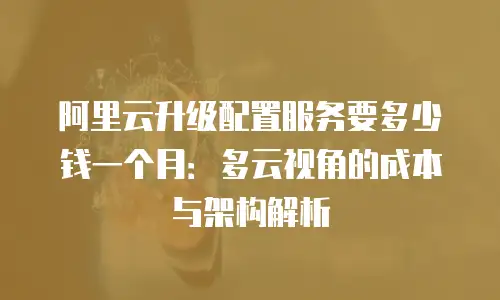 阿里云升级配置服务要多少钱一个月：多云视角的成本与架构解析