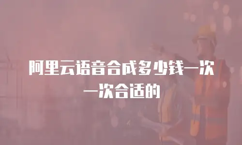 阿里云语音合成多少钱一次一次合适的