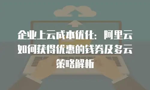 企业上云成本优化：阿里云如何获得优惠的钱券及多云策略解析