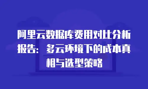 阿里云数据库费用对比分析报告：多云环境下的成本真相与选型策略