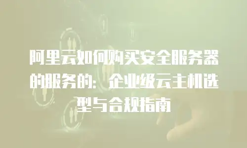 阿里云如何购买安全服务器的服务的：企业级云主机选型与合规指南