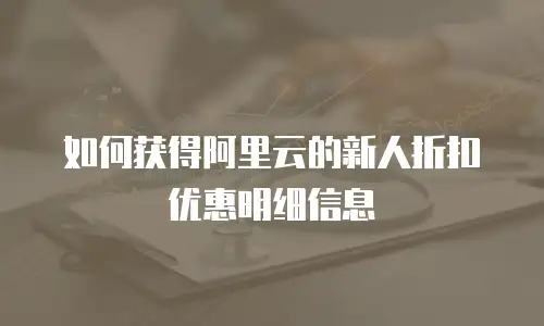 如何获得阿里云的新人折扣优惠明细信息