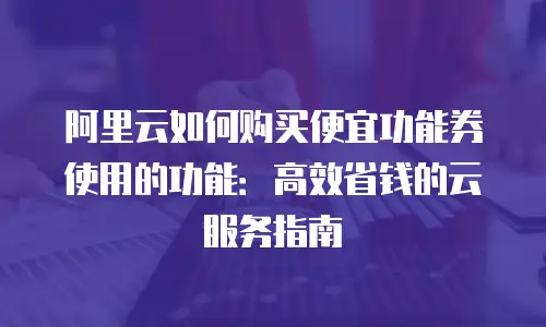 阿里云如何购买便宜功能券使用的功能：高效省钱的云服务指南