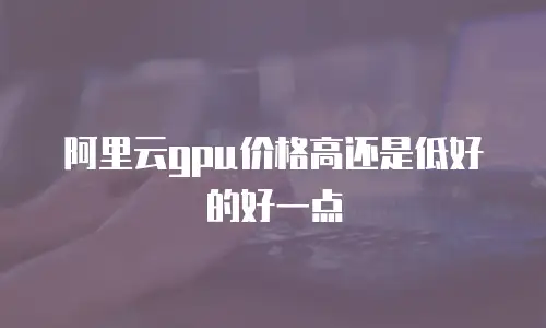 阿里云gpu价格高还是低好的好一点