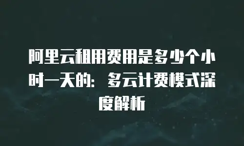 阿里云租用费用是多少个小时一天的：多云计费模式深度解析