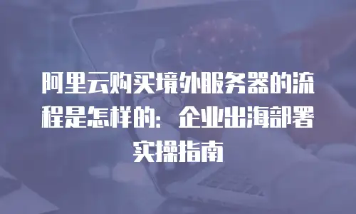 阿里云购买境外服务器的流程是怎样的：企业出海部署实操指南