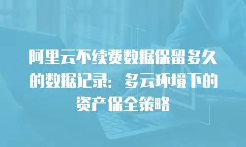 阿里云不续费数据保留多久的数据记录：多云环境下的资产保全策略