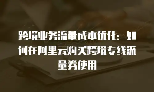 跨境业务流量成本优化：如何在阿里云购买跨境专线流量券使用