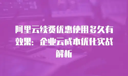 阿里云续费优惠使用多久有效果：企业云成本优化实战解析